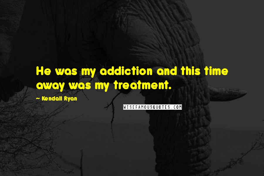 Kendall Ryan Quotes: He was my addiction and this time away was my treatment.