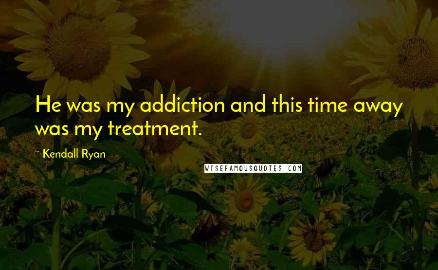 Kendall Ryan Quotes: He was my addiction and this time away was my treatment.