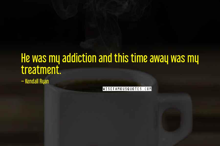 Kendall Ryan Quotes: He was my addiction and this time away was my treatment.