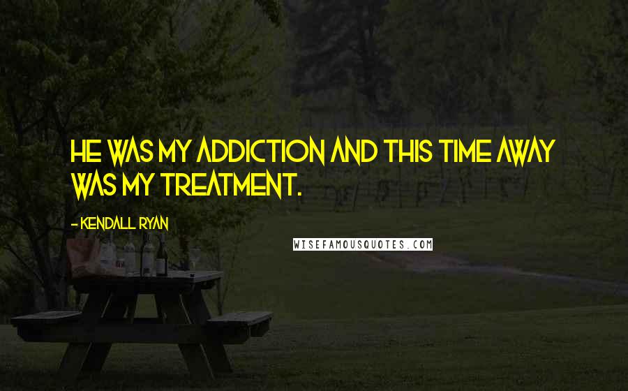 Kendall Ryan Quotes: He was my addiction and this time away was my treatment.