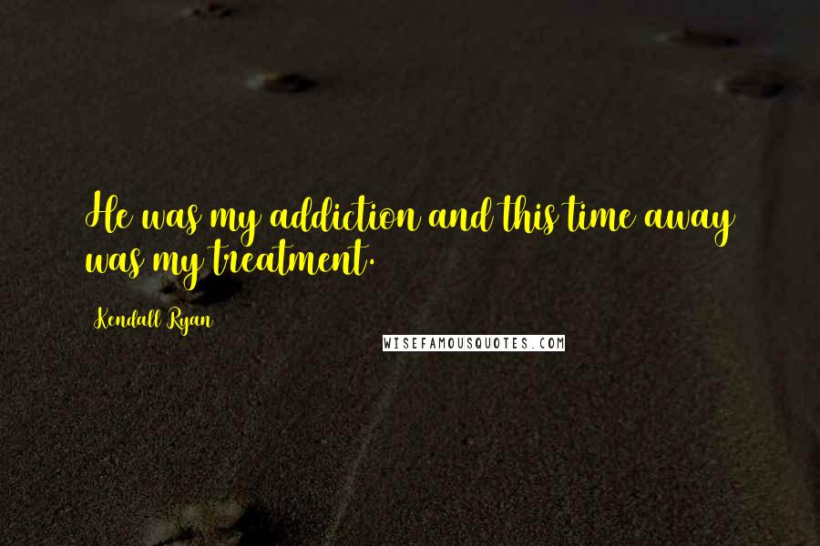 Kendall Ryan Quotes: He was my addiction and this time away was my treatment.