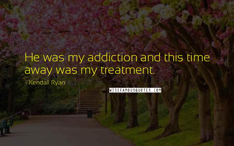 Kendall Ryan Quotes: He was my addiction and this time away was my treatment.