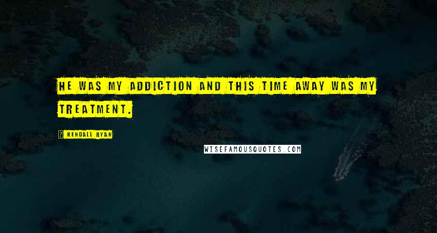 Kendall Ryan Quotes: He was my addiction and this time away was my treatment.