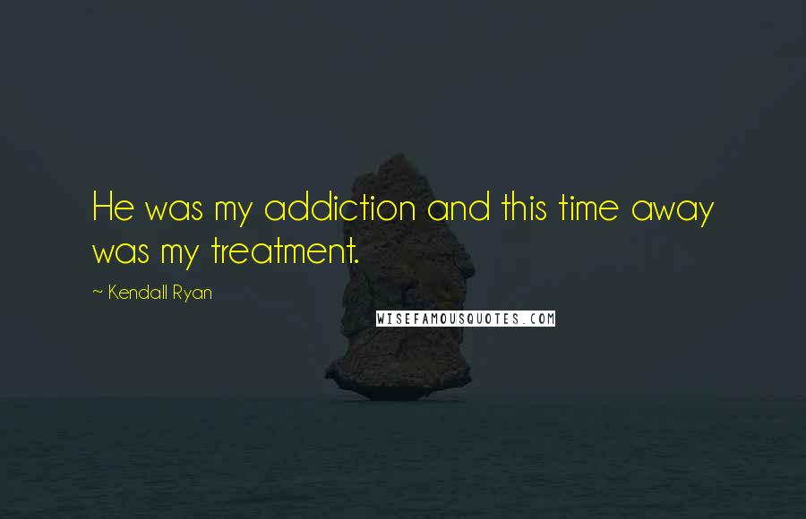 Kendall Ryan Quotes: He was my addiction and this time away was my treatment.