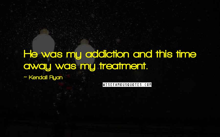 Kendall Ryan Quotes: He was my addiction and this time away was my treatment.