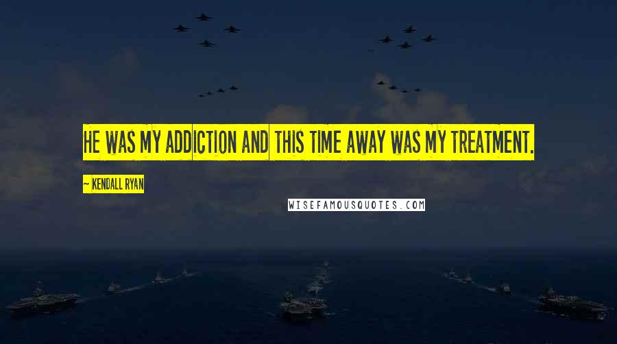 Kendall Ryan Quotes: He was my addiction and this time away was my treatment.