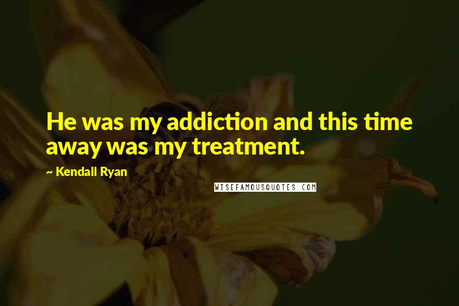 Kendall Ryan Quotes: He was my addiction and this time away was my treatment.