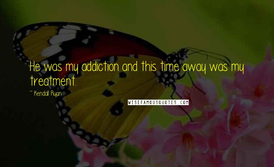 Kendall Ryan Quotes: He was my addiction and this time away was my treatment.