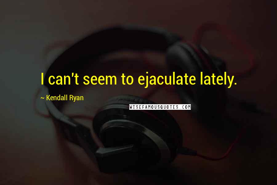 Kendall Ryan Quotes: I can't seem to ejaculate lately.