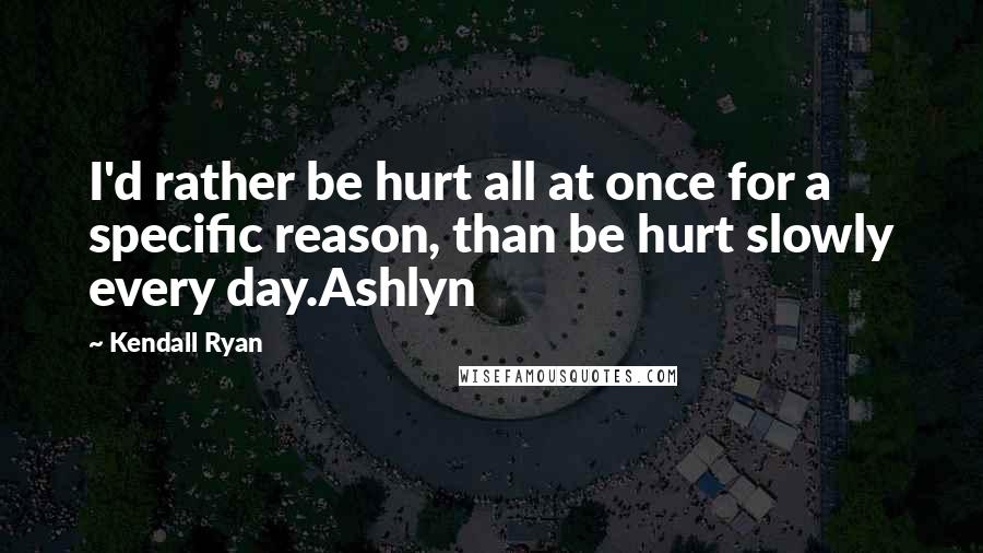 Kendall Ryan Quotes: I'd rather be hurt all at once for a specific reason, than be hurt slowly every day.Ashlyn