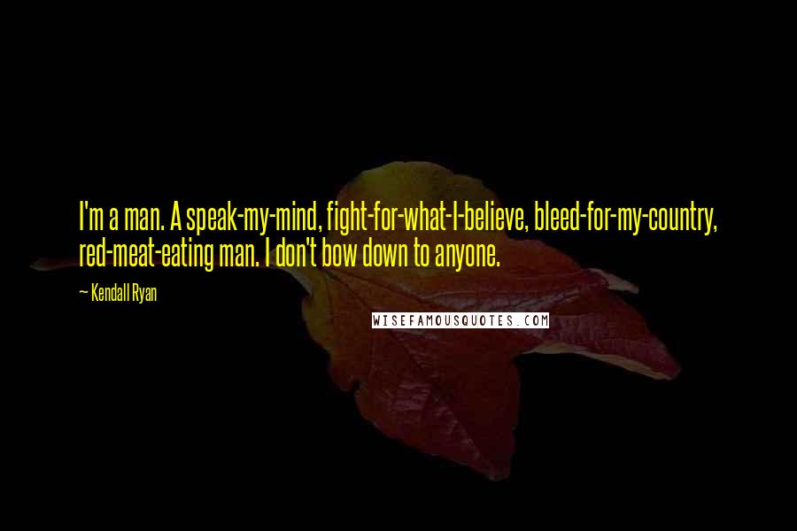Kendall Ryan Quotes: I'm a man. A speak-my-mind, fight-for-what-I-believe, bleed-for-my-country, red-meat-eating man. I don't bow down to anyone.