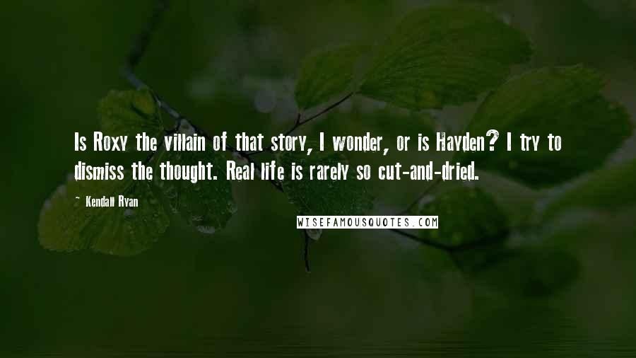 Kendall Ryan Quotes: Is Roxy the villain of that story, I wonder, or is Hayden? I try to dismiss the thought. Real life is rarely so cut-and-dried.