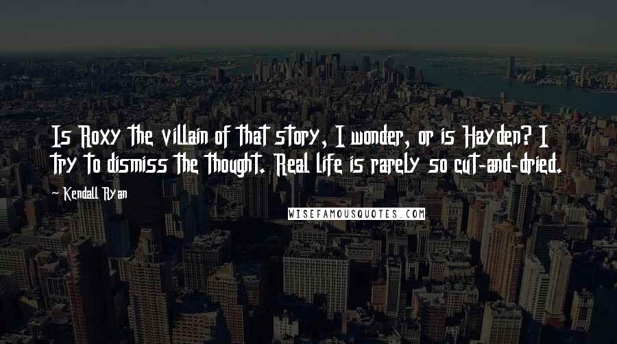 Kendall Ryan Quotes: Is Roxy the villain of that story, I wonder, or is Hayden? I try to dismiss the thought. Real life is rarely so cut-and-dried.