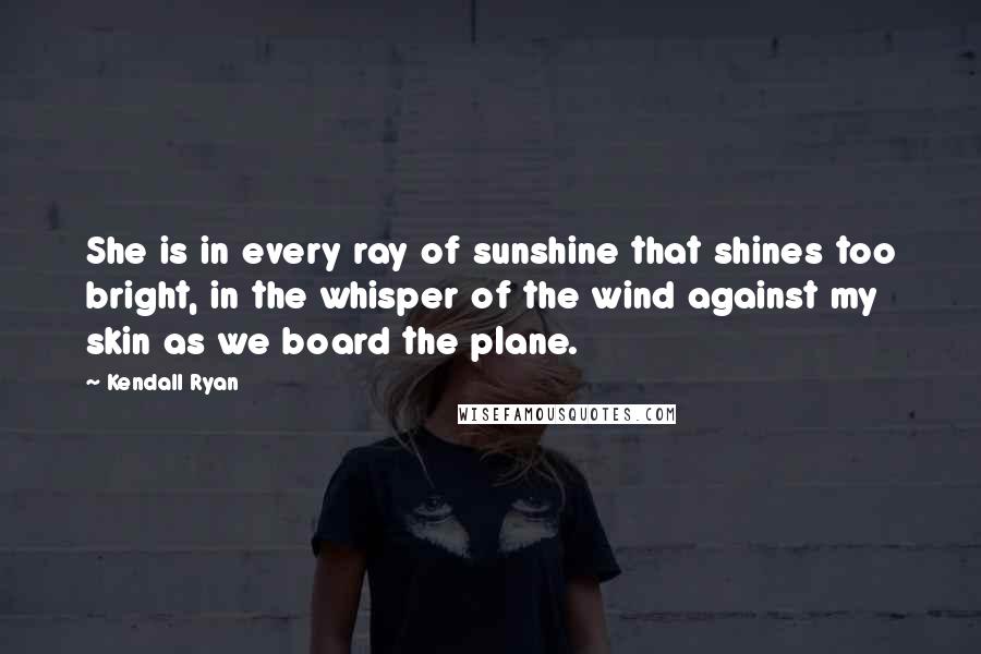 Kendall Ryan Quotes: She is in every ray of sunshine that shines too bright, in the whisper of the wind against my skin as we board the plane.