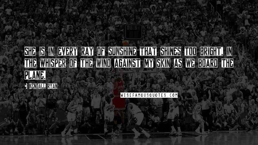 Kendall Ryan Quotes: She is in every ray of sunshine that shines too bright, in the whisper of the wind against my skin as we board the plane.