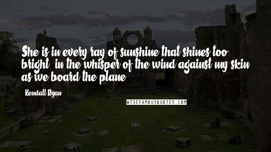 Kendall Ryan Quotes: She is in every ray of sunshine that shines too bright, in the whisper of the wind against my skin as we board the plane.