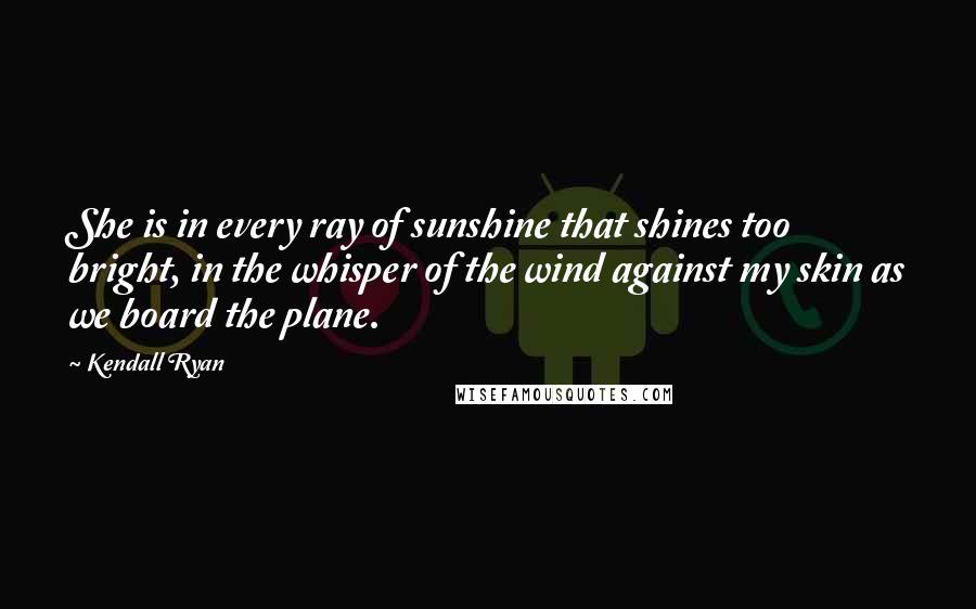 Kendall Ryan Quotes: She is in every ray of sunshine that shines too bright, in the whisper of the wind against my skin as we board the plane.