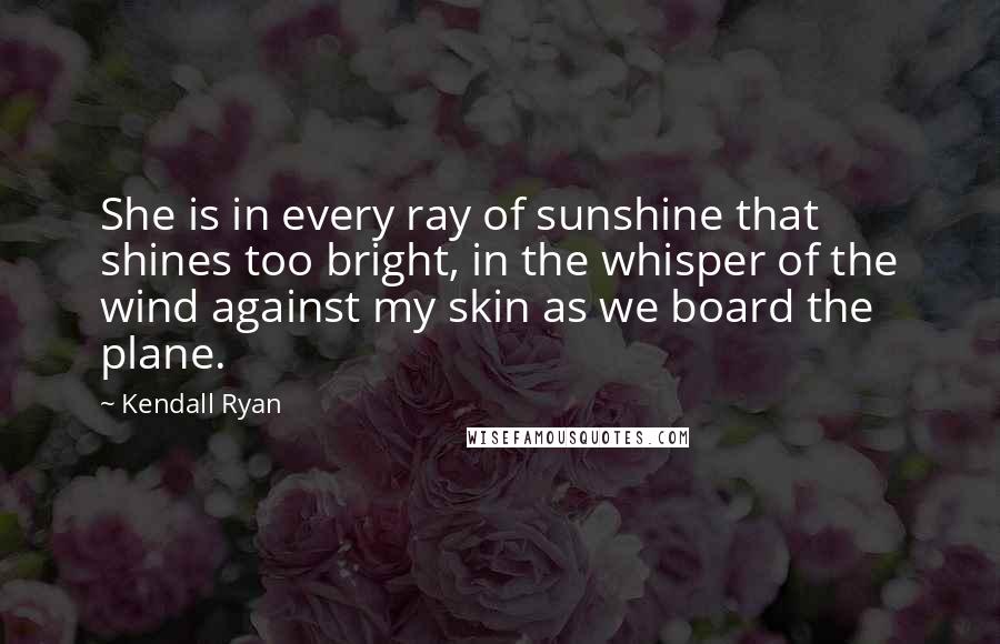 Kendall Ryan Quotes: She is in every ray of sunshine that shines too bright, in the whisper of the wind against my skin as we board the plane.