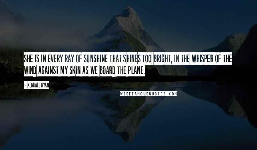 Kendall Ryan Quotes: She is in every ray of sunshine that shines too bright, in the whisper of the wind against my skin as we board the plane.