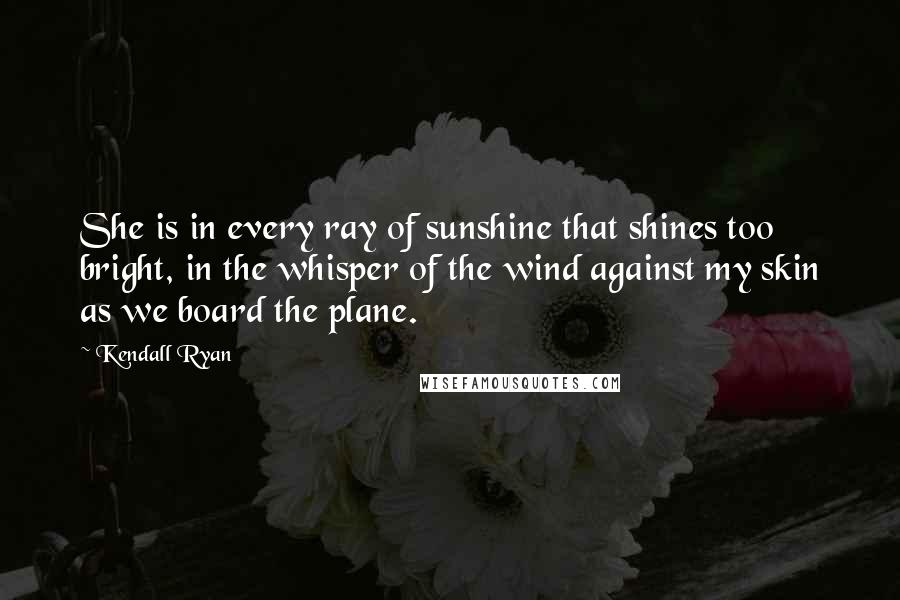 Kendall Ryan Quotes: She is in every ray of sunshine that shines too bright, in the whisper of the wind against my skin as we board the plane.