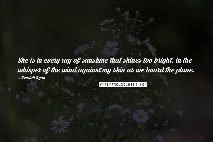 Kendall Ryan Quotes: She is in every ray of sunshine that shines too bright, in the whisper of the wind against my skin as we board the plane.