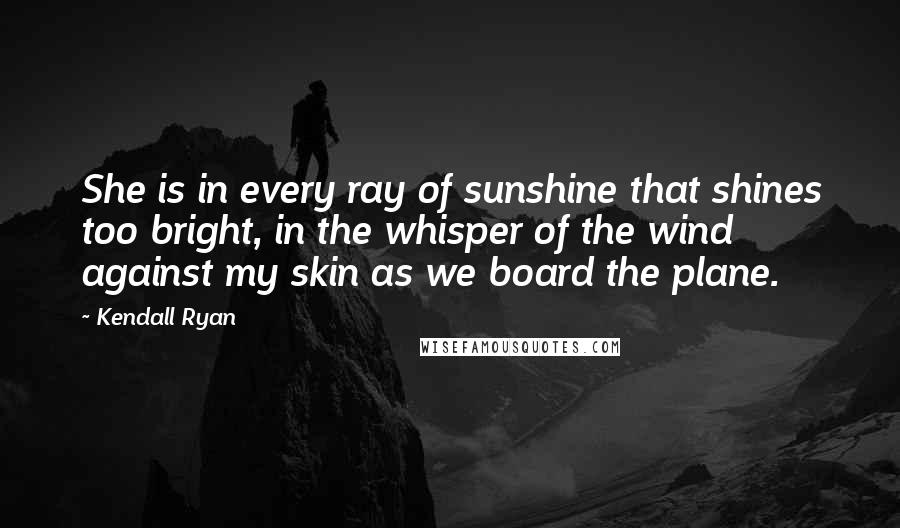 Kendall Ryan Quotes: She is in every ray of sunshine that shines too bright, in the whisper of the wind against my skin as we board the plane.