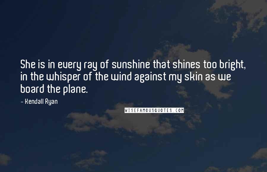 Kendall Ryan Quotes: She is in every ray of sunshine that shines too bright, in the whisper of the wind against my skin as we board the plane.