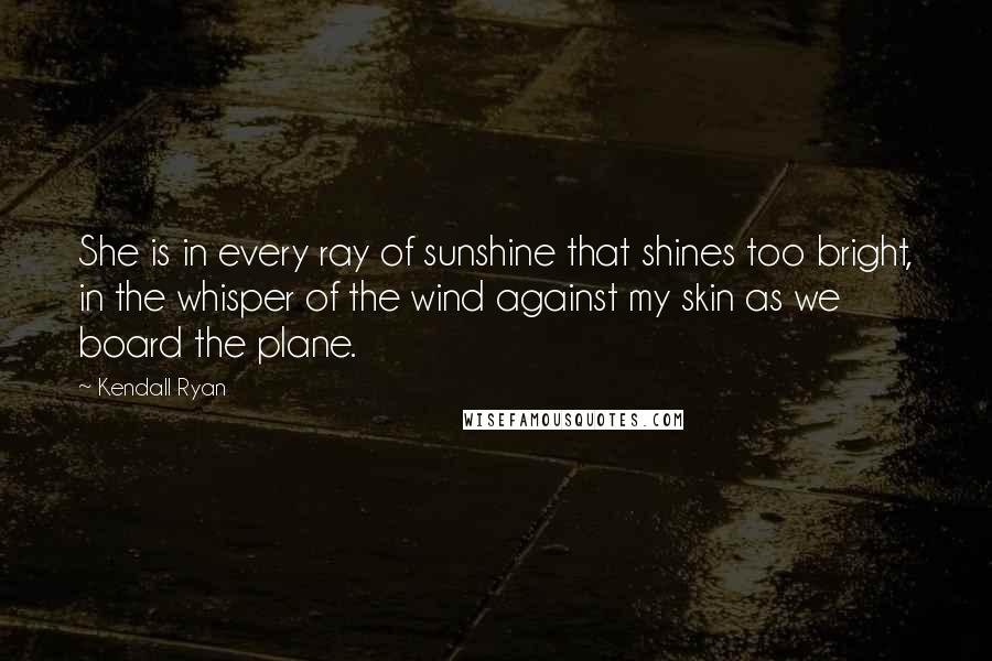 Kendall Ryan Quotes: She is in every ray of sunshine that shines too bright, in the whisper of the wind against my skin as we board the plane.