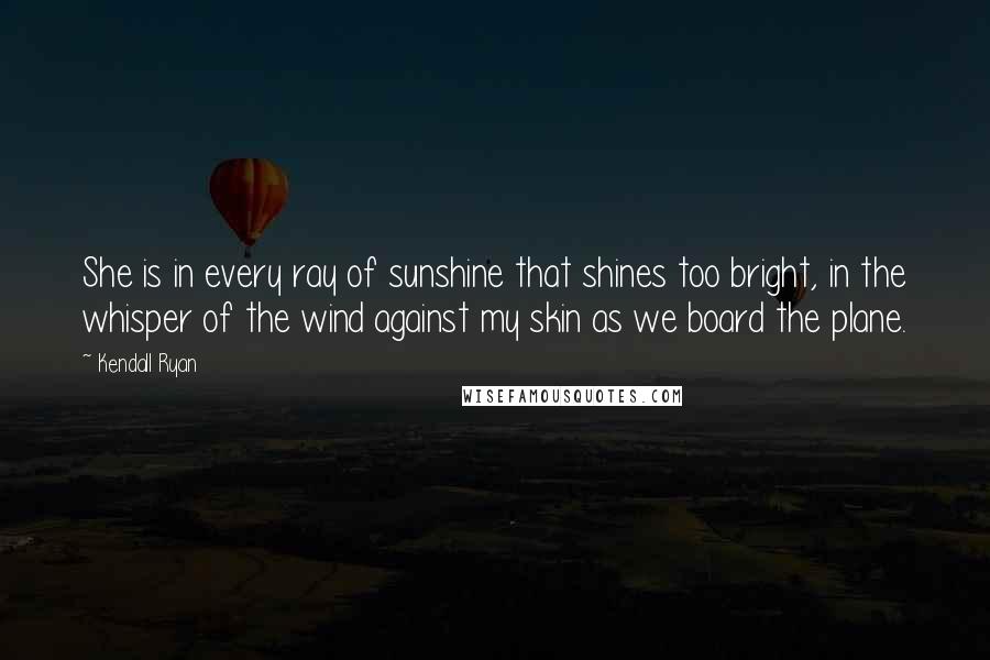 Kendall Ryan Quotes: She is in every ray of sunshine that shines too bright, in the whisper of the wind against my skin as we board the plane.