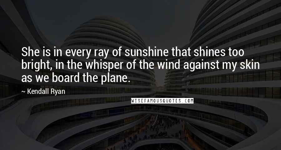 Kendall Ryan Quotes: She is in every ray of sunshine that shines too bright, in the whisper of the wind against my skin as we board the plane.