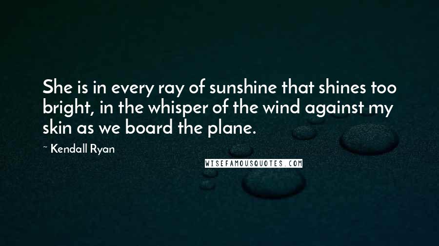 Kendall Ryan Quotes: She is in every ray of sunshine that shines too bright, in the whisper of the wind against my skin as we board the plane.