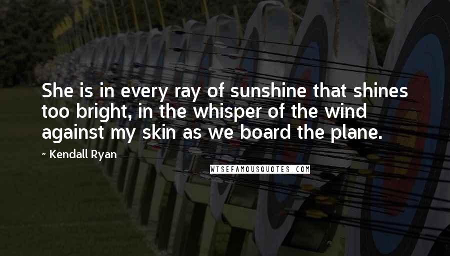 Kendall Ryan Quotes: She is in every ray of sunshine that shines too bright, in the whisper of the wind against my skin as we board the plane.