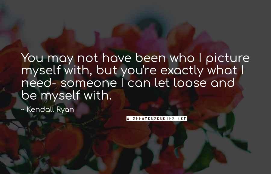 Kendall Ryan Quotes: You may not have been who I picture myself with, but you're exactly what I need- someone I can let loose and be myself with.