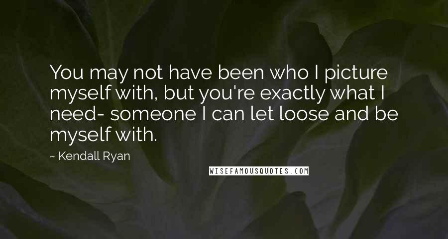 Kendall Ryan Quotes: You may not have been who I picture myself with, but you're exactly what I need- someone I can let loose and be myself with.