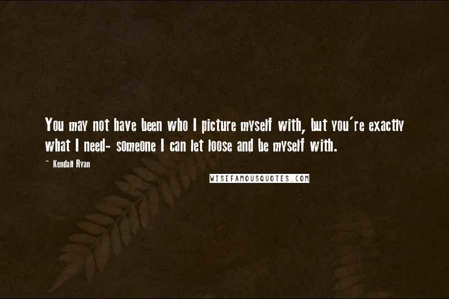 Kendall Ryan Quotes: You may not have been who I picture myself with, but you're exactly what I need- someone I can let loose and be myself with.