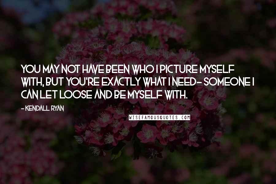 Kendall Ryan Quotes: You may not have been who I picture myself with, but you're exactly what I need- someone I can let loose and be myself with.