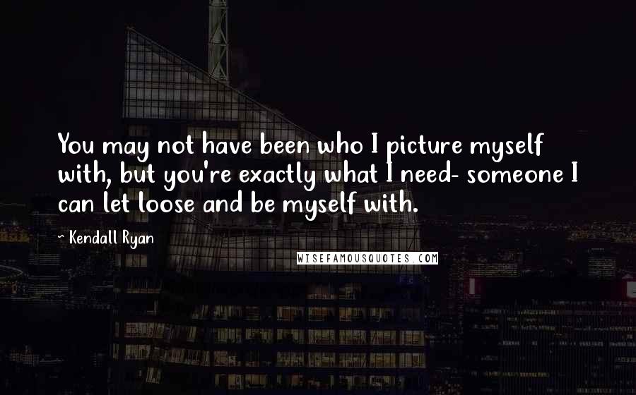 Kendall Ryan Quotes: You may not have been who I picture myself with, but you're exactly what I need- someone I can let loose and be myself with.