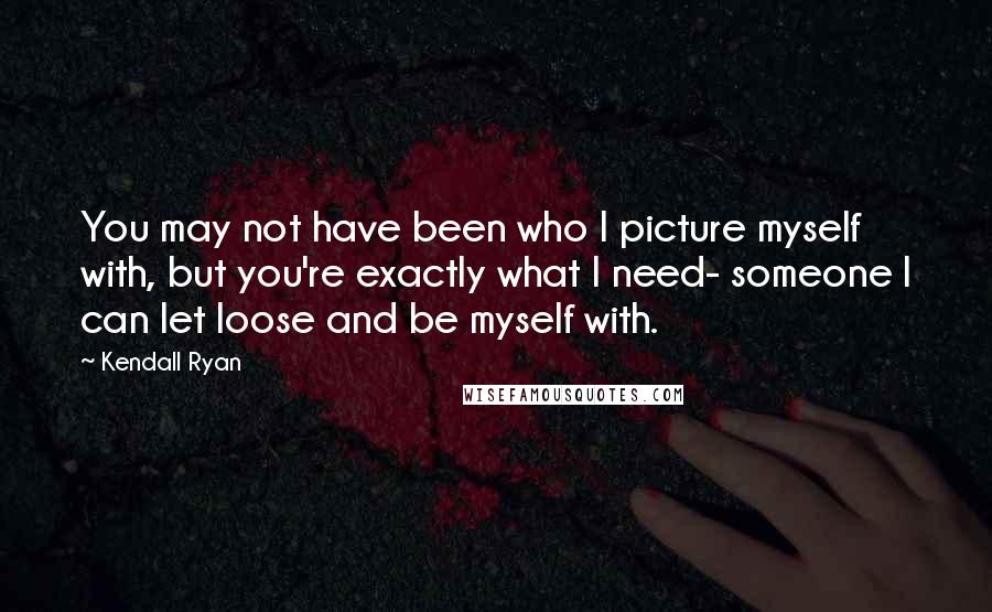 Kendall Ryan Quotes: You may not have been who I picture myself with, but you're exactly what I need- someone I can let loose and be myself with.