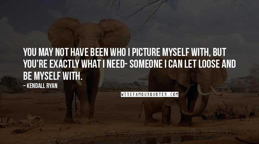 Kendall Ryan Quotes: You may not have been who I picture myself with, but you're exactly what I need- someone I can let loose and be myself with.