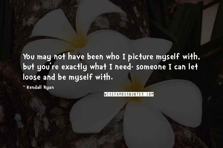 Kendall Ryan Quotes: You may not have been who I picture myself with, but you're exactly what I need- someone I can let loose and be myself with.