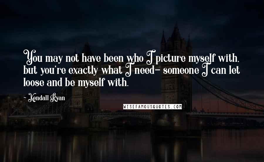 Kendall Ryan Quotes: You may not have been who I picture myself with, but you're exactly what I need- someone I can let loose and be myself with.