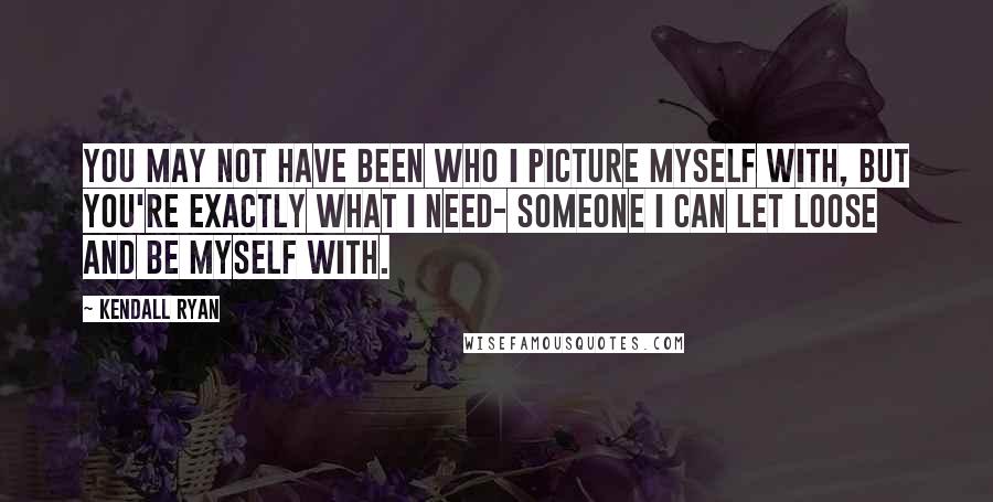 Kendall Ryan Quotes: You may not have been who I picture myself with, but you're exactly what I need- someone I can let loose and be myself with.