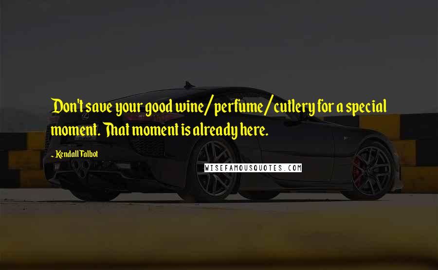 Kendall Talbot Quotes: Don't save your good wine/perfume/cutlery for a special moment. That moment is already here.