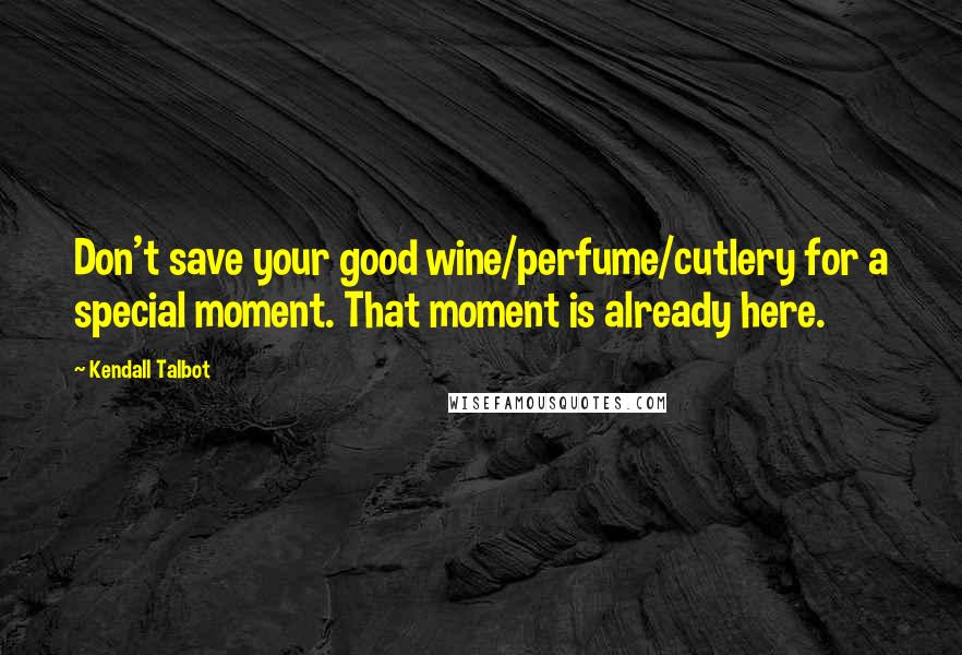 Kendall Talbot Quotes: Don't save your good wine/perfume/cutlery for a special moment. That moment is already here.
