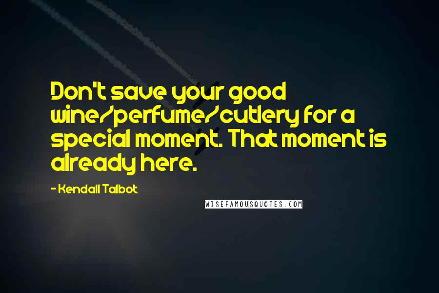 Kendall Talbot Quotes: Don't save your good wine/perfume/cutlery for a special moment. That moment is already here.