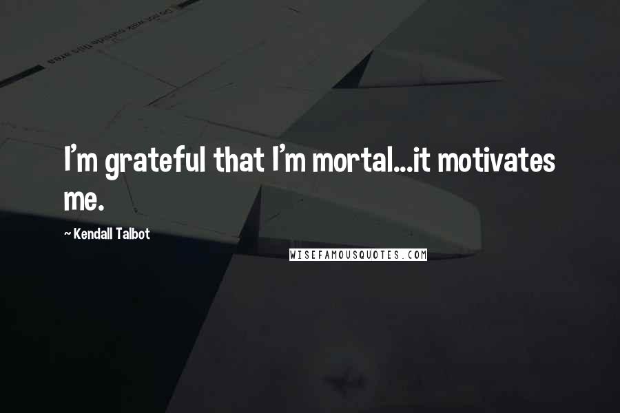 Kendall Talbot Quotes: I'm grateful that I'm mortal...it motivates me.