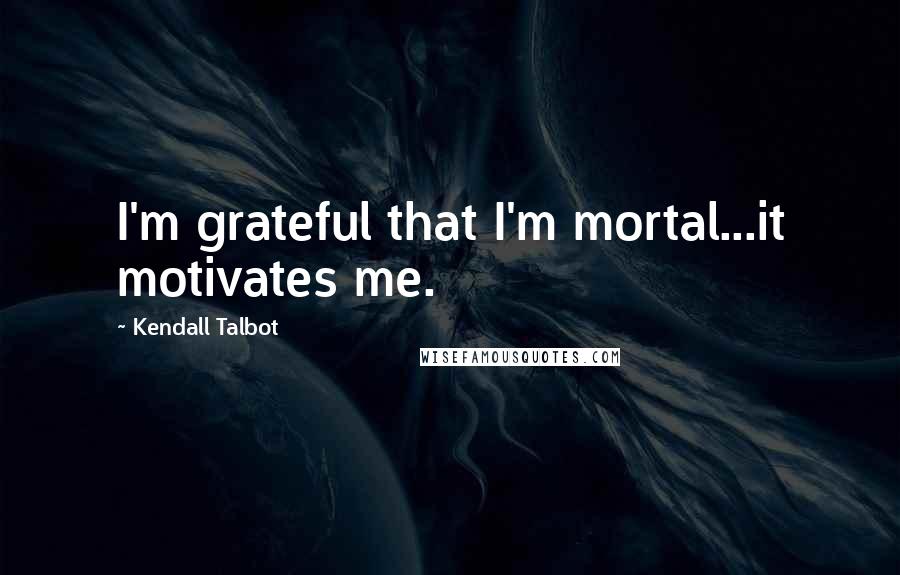 Kendall Talbot Quotes: I'm grateful that I'm mortal...it motivates me.