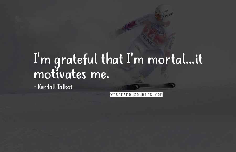 Kendall Talbot Quotes: I'm grateful that I'm mortal...it motivates me.
