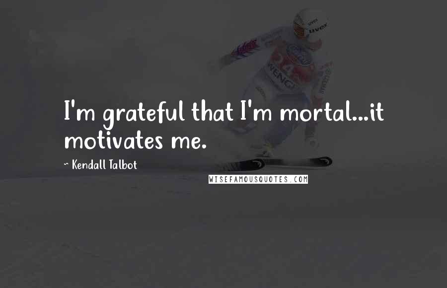 Kendall Talbot Quotes: I'm grateful that I'm mortal...it motivates me.