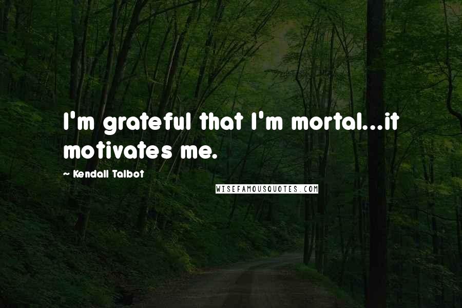 Kendall Talbot Quotes: I'm grateful that I'm mortal...it motivates me.
